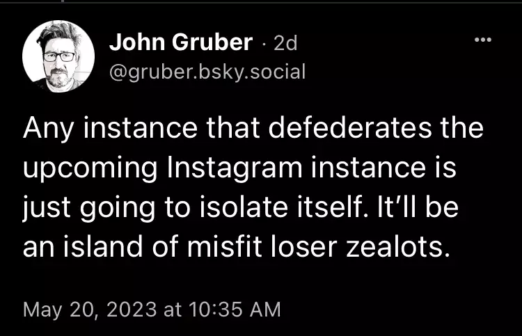 John Gruber @gruber.bsky.social posts 'Any instance that defederates the upcoming Instagram instance is just going to isolate itself. It'll be an island of misfit loser zealots.' at 10:35 AM on May 20th 2023